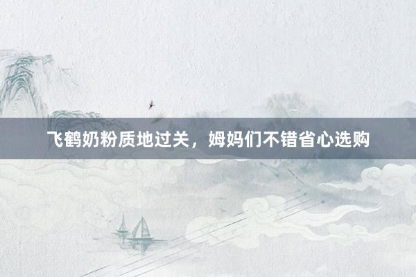 飞鹤奶粉质地过关，姆妈们不错省心选购